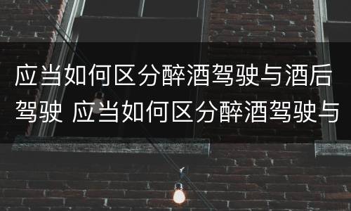 应当如何区分醉酒驾驶与酒后驾驶 应当如何区分醉酒驾驶与酒后驾驶的区别