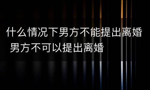 什么情况下男方不能提出离婚 男方不可以提出离婚