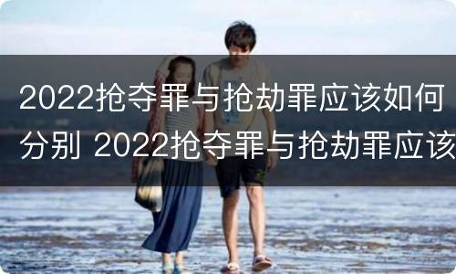 2022抢夺罪与抢劫罪应该如何分别 2022抢夺罪与抢劫罪应该如何分别认定
