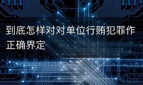 到底怎样对对单位行贿犯罪作正确界定