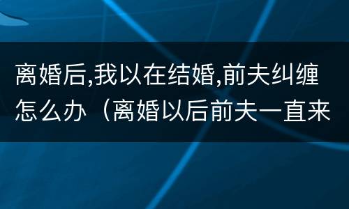 离婚后,我以在结婚,前夫纠缠怎么办（离婚以后前夫一直来纠缠我怎么办）