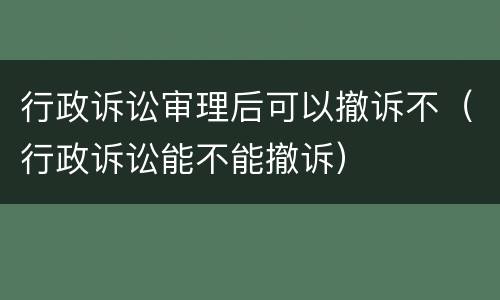 行政诉讼审理后可以撤诉不（行政诉讼能不能撤诉）