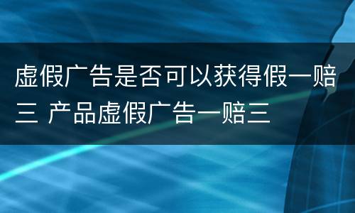 虚假广告是否可以获得假一赔三 产品虚假广告一赔三
