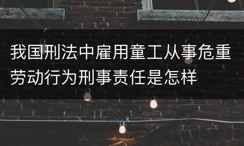 我国刑法中雇用童工从事危重劳动行为刑事责任是怎样