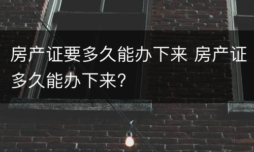 房产证要多久能办下来 房产证多久能办下来?