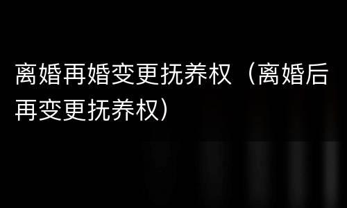 离婚再婚变更抚养权（离婚后再变更抚养权）