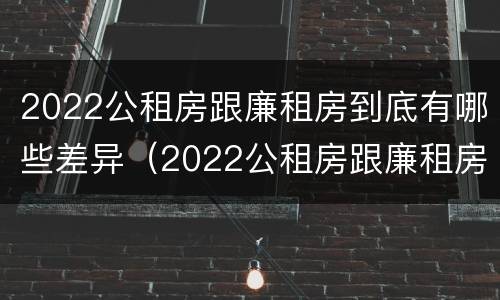 2022公租房跟廉租房到底有哪些差异（2022公租房跟廉租房到底有哪些差异呢）