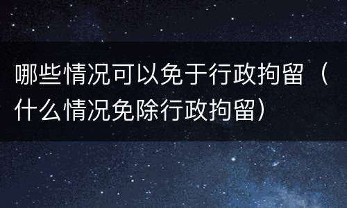 哪些情况可以免于行政拘留（什么情况免除行政拘留）