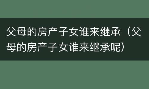 父母的房产子女谁来继承（父母的房产子女谁来继承呢）