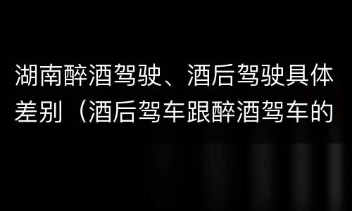 湖南醉酒驾驶、酒后驾驶具体差别（酒后驾车跟醉酒驾车的区别）
