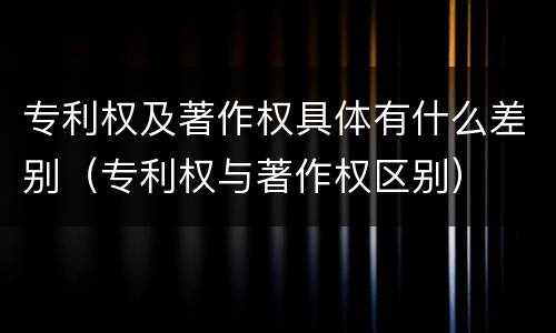 专利权及著作权具体有什么差别（专利权与著作权区别）