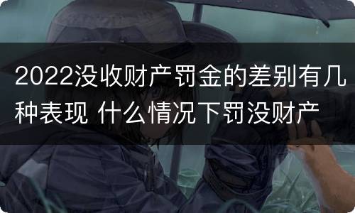 2022没收财产罚金的差别有几种表现 什么情况下罚没财产
