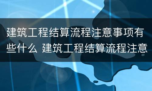 建筑工程结算流程注意事项有些什么 建筑工程结算流程注意事项有些什么呢