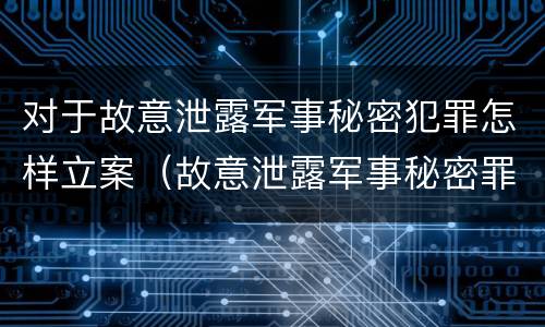对于故意泄露军事秘密犯罪怎样立案（故意泄露军事秘密罪案例）