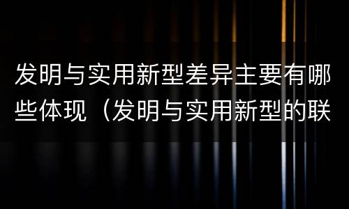 发明与实用新型差异主要有哪些体现（发明与实用新型的联系和区别）