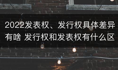 2022发表权、发行权具体差异有啥 发行权和发表权有什么区别
