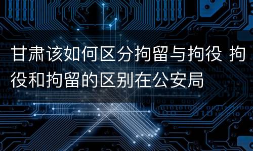 甘肃该如何区分拘留与拘役 拘役和拘留的区别在公安局