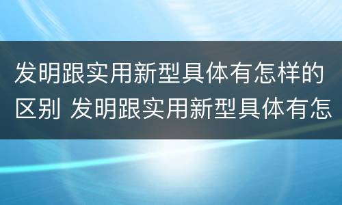 发明跟实用新型具体有怎样的区别 发明跟实用新型具体有怎样的区别呢