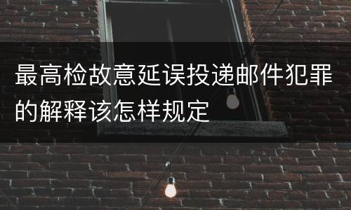 最高检故意延误投递邮件犯罪的解释该怎样规定
