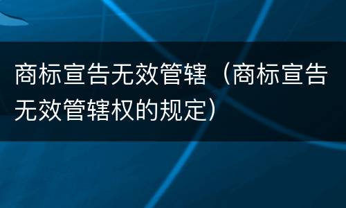 商标宣告无效管辖（商标宣告无效管辖权的规定）