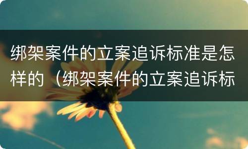 绑架案件的立案追诉标准是怎样的（绑架案件的立案追诉标准是怎样的呢）