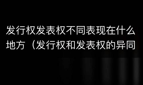 发行权发表权不同表现在什么地方（发行权和发表权的异同）