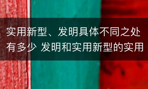 实用新型、发明具体不同之处有多少 发明和实用新型的实用性