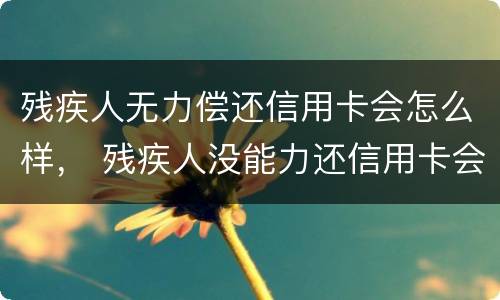 残疾人无力偿还信用卡会怎么样， 残疾人没能力还信用卡会怎么样