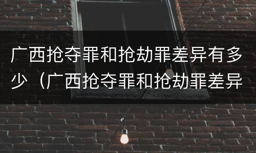 广西抢夺罪和抢劫罪差异有多少（广西抢夺罪和抢劫罪差异有多少案件）