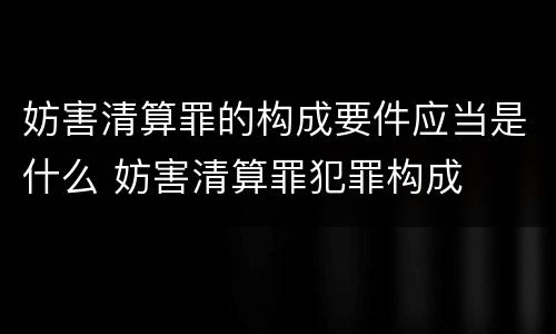 妨害清算罪的构成要件应当是什么 妨害清算罪犯罪构成