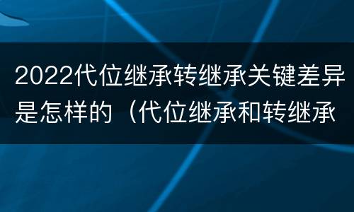 2022代位继承转继承关键差异是怎样的（代位继承和转继承各需要具备哪些条件?二者如何区别?）