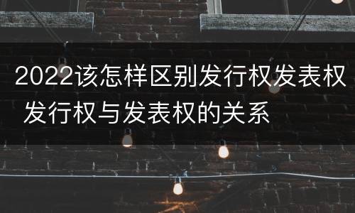 2022该怎样区别发行权发表权 发行权与发表权的关系