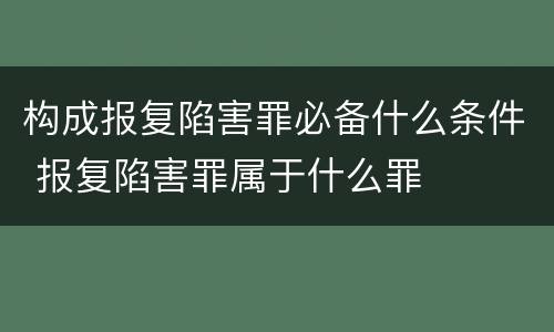 构成报复陷害罪必备什么条件 报复陷害罪属于什么罪