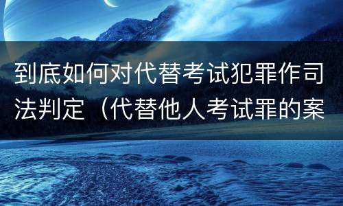 到底如何对代替考试犯罪作司法判定（代替他人考试罪的案例分析）