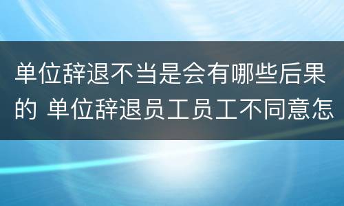 单位辞退不当是会有哪些后果的 单位辞退员工员工不同意怎么办