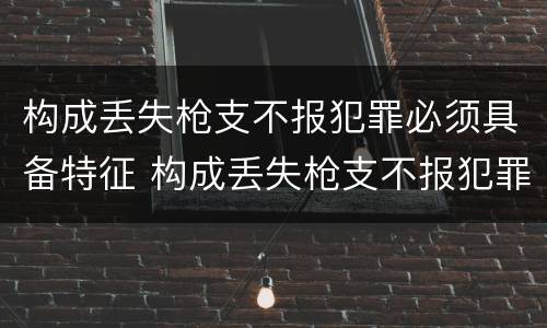 构成丢失枪支不报犯罪必须具备特征 构成丢失枪支不报犯罪必须具备特征吗