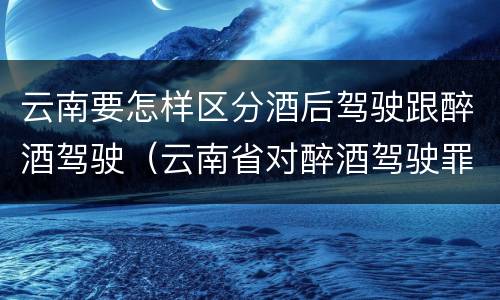云南要怎样区分酒后驾驶跟醉酒驾驶（云南省对醉酒驾驶罪是否有新的量刑标准）