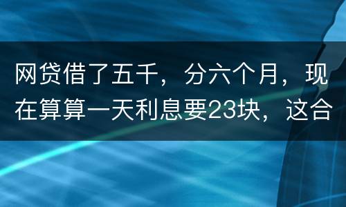 网贷借了五千，分六个月，现在算算一天利息要23块，这合理吗