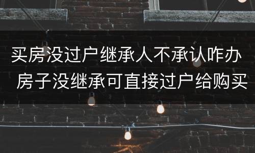 买房没过户继承人不承认咋办 房子没继承可直接过户给购买人吗