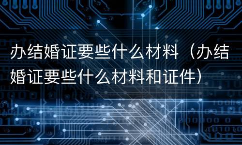 办结婚证要些什么材料（办结婚证要些什么材料和证件）