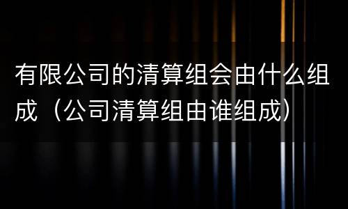有限公司的清算组会由什么组成（公司清算组由谁组成）