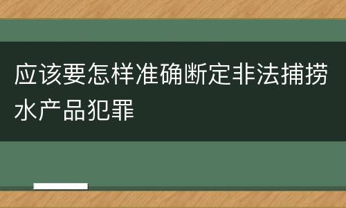 应该要怎样准确断定非法捕捞水产品犯罪