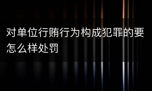 对单位行贿行为构成犯罪的要怎么样处罚