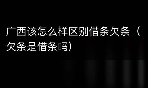 广西该怎么样区别借条欠条（欠条是借条吗）