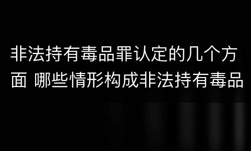 非法持有毒品罪认定的几个方面 哪些情形构成非法持有毒品罪