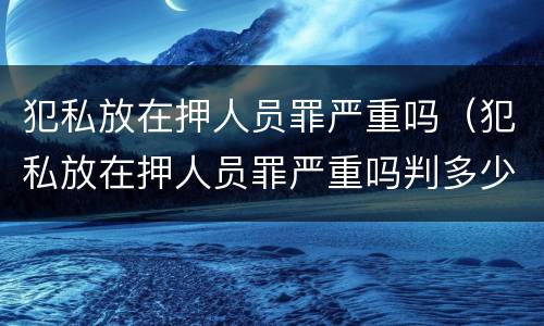 犯私放在押人员罪严重吗（犯私放在押人员罪严重吗判多少年）