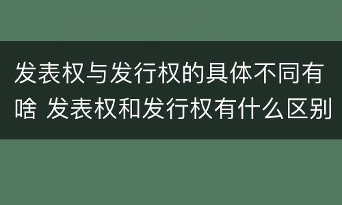 发表权与发行权的具体不同有啥 发表权和发行权有什么区别