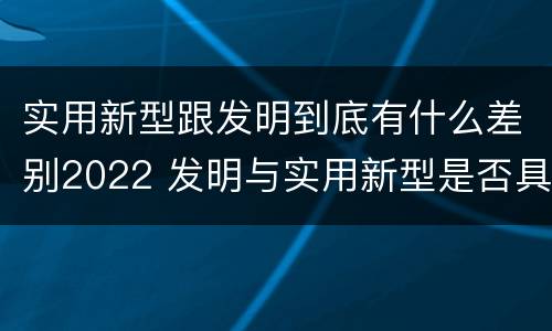 实用新型跟发明到底有什么差别2022 发明与实用新型是否具有实用性