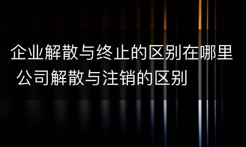 企业解散与终止的区别在哪里 公司解散与注销的区别