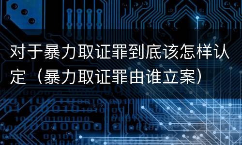 对于暴力取证罪到底该怎样认定（暴力取证罪由谁立案）